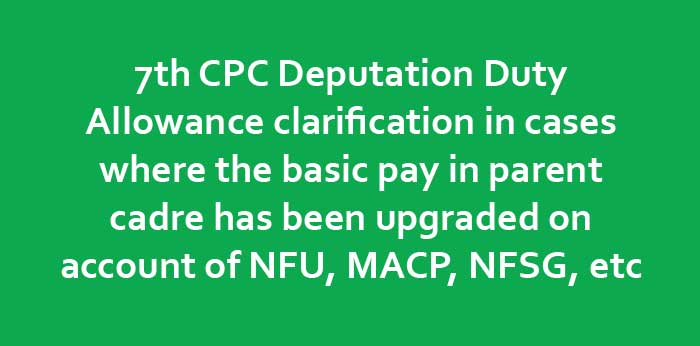 7th CPC Deputation Allowance clarification in cases where the basic pay in parent cadre has been upgraded on account of NFU, MACP, NFSG, etc